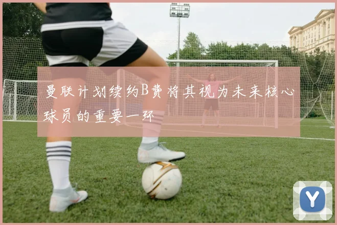 曼联计划续约B费将其视为未来核心球员的重要一环