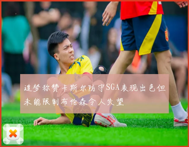 追梦称赞卡斯尔防守SGA表现出色但未能限制布伦森令人失望