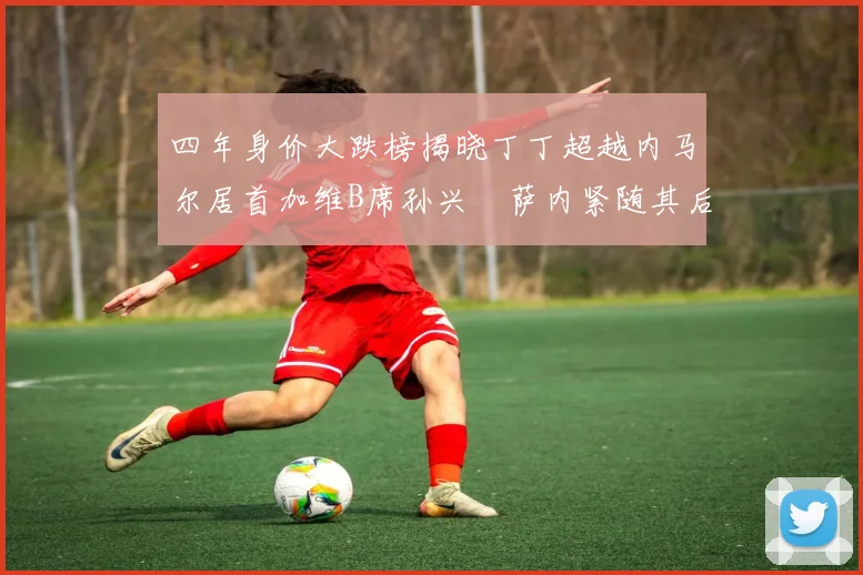 四年身价大跌榜揭晓丁丁超越内马尔居首加维B席孙兴慜萨内紧随其后
