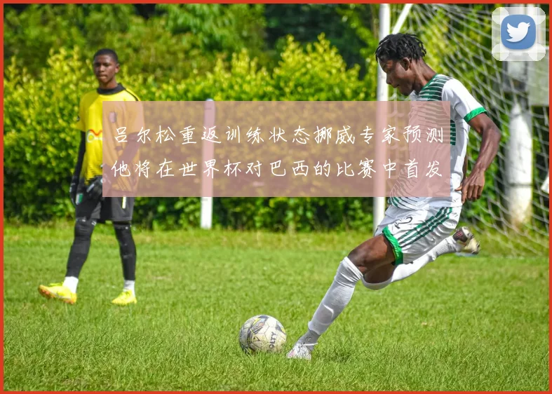 吕尔松重返训练状态挪威专家预测他将在世界杯对巴西的比赛中首发出战