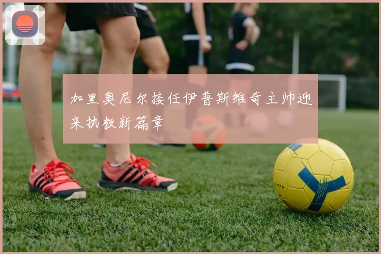 加里奥尼尔接任伊普斯维奇主帅迎来执教新篇章