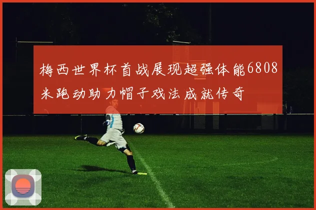 梅西世界杯首战展现超强体能6808米跑动助力帽子戏法成就传奇