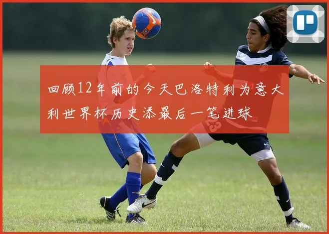 回顾12年前的今天巴洛特利为意大利世界杯历史添最后一笔进球