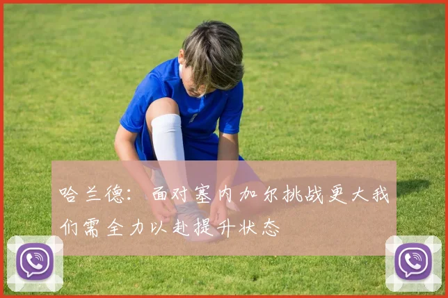 哈兰德：面对塞内加尔挑战更大我们需全力以赴提升状态