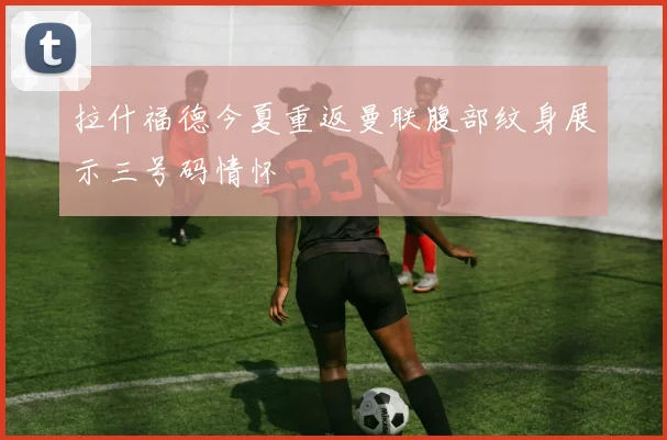 拉什福德今夏重返曼联腹部纹身展示三号码情怀