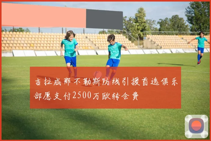 吉拉成那不勒斯防线引援首选俱乐部愿支付2500万欧转会费
