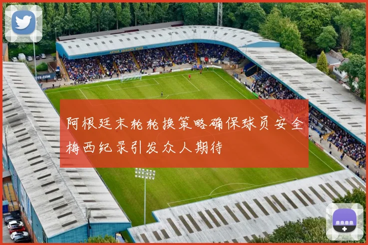阿根廷末轮轮换策略确保球员安全梅西纪录引发众人期待